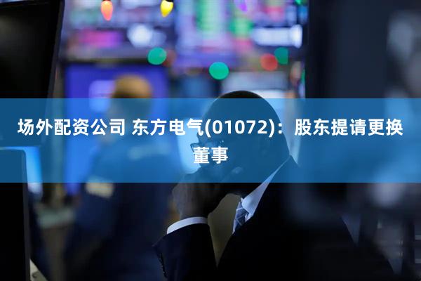 场外配资公司 东方电气(01072)：股东提请更换董事