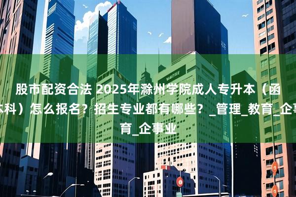 股市配资合法 2025年滁州学院成人专升本（函授本科）怎么报名？招生专业都有哪些？_管理_教育_企事业