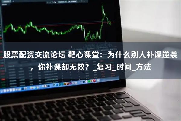 股票配资交流论坛 靶心课堂：为什么别人补课逆袭，你补课却无效？_复习_时间_方法