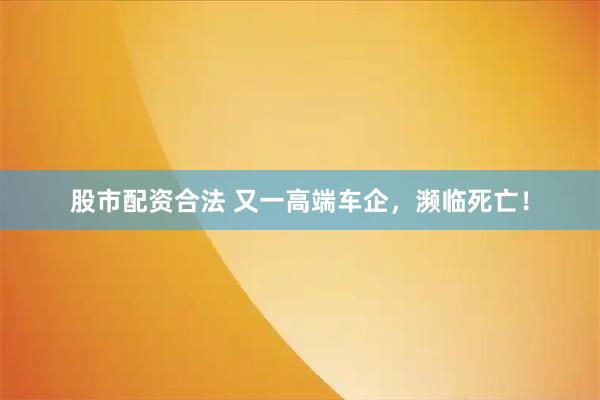 股市配资合法 又一高端车企，濒临死亡！