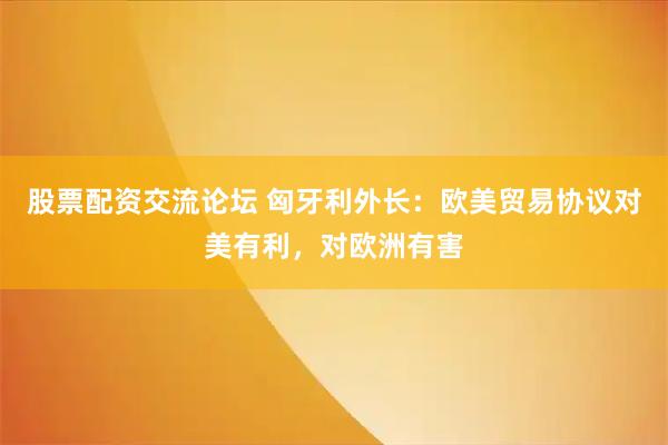 股票配资交流论坛 匈牙利外长：欧美贸易协议对美有利，对欧洲有害