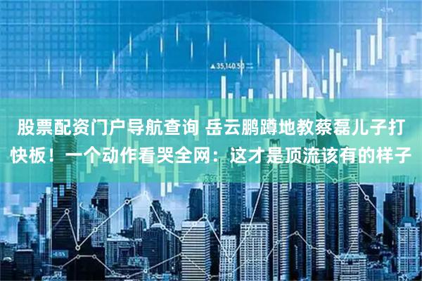 股票配资门户导航查询 岳云鹏蹲地教蔡磊儿子打快板！一个动作看哭全网：这才是顶流该有的样子