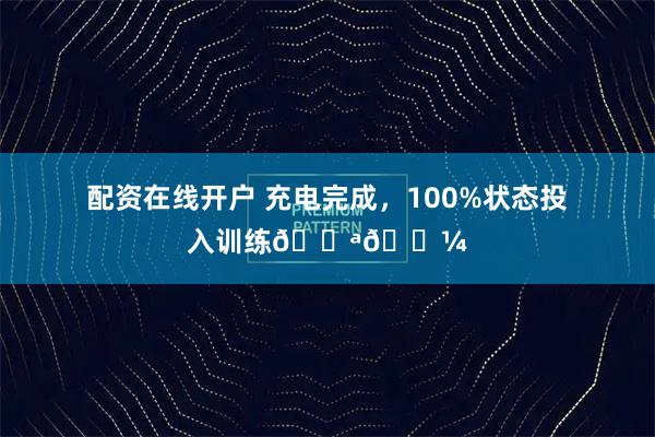 配资在线开户 充电完成，100%状态投入训练💪🏼