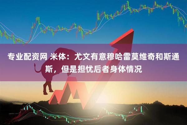 专业配资网 米体：尤文有意穆哈雷莫维奇和斯通斯，但是担忧后者身体情况