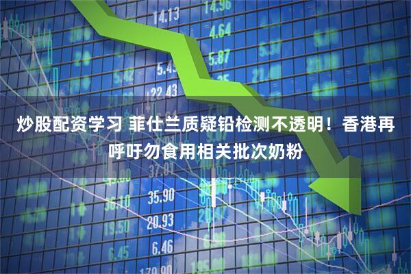 炒股配资学习 菲仕兰质疑铅检测不透明！香港再呼吁勿食用相关批次奶粉