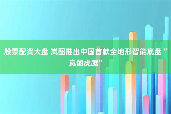 股票配资大盘 岚图推出中国首款全地形智能底盘“岚图虎踞”