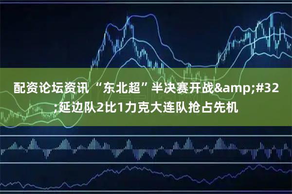 配资论坛资讯 “东北超”半决赛开战 延边队2比1力克大连队抢占先机