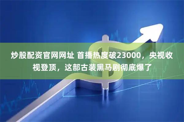 炒股配资官网网址 首播热度破23000，央视收视登顶，这部古装黑马剧彻底爆了