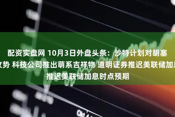 配资实盘网 10月3日外盘头条：沙特计划对胡塞武装发动攻势 科技公司推出萌系吉祥物 道明证券推迟美联储加息时点预期